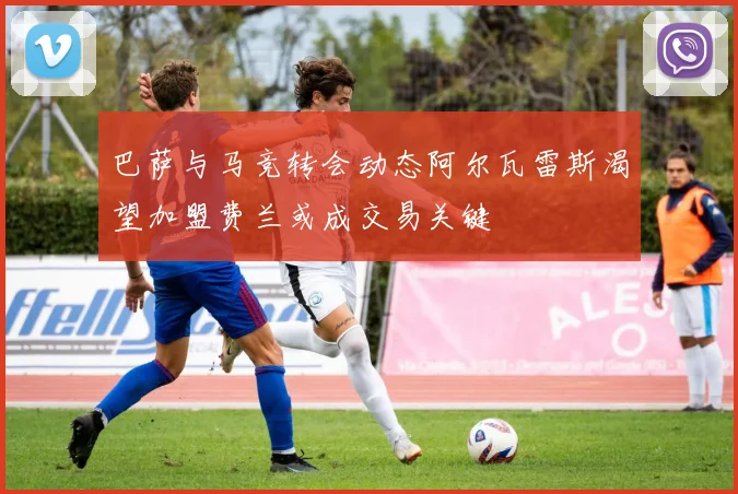 巴萨与马竞转会动态阿尔瓦雷斯渴望加盟费兰或成交易关键
