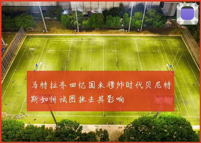 马特拉齐回忆国米穆帅时代贝尼特斯如何试图抹去其影响