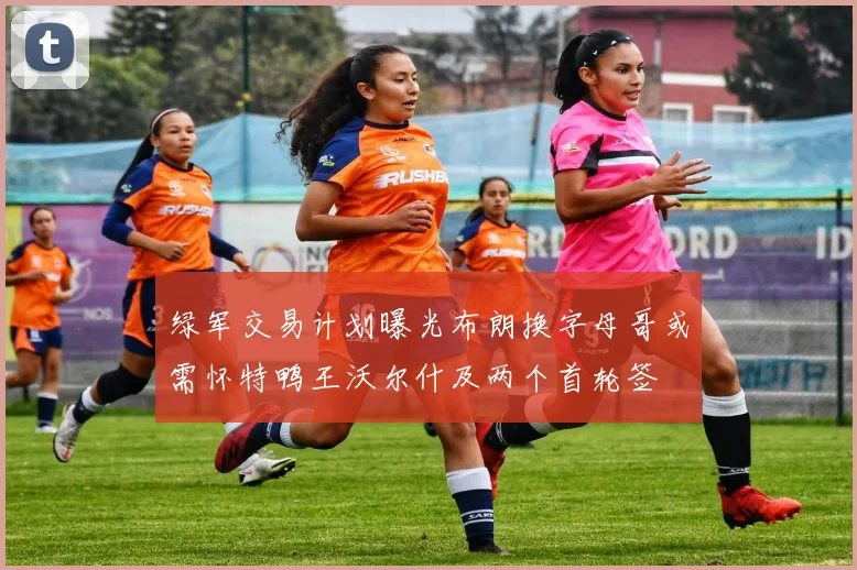绿军交易计划曝光布朗换字母哥或需怀特鸭王沃尔什及两个首轮签