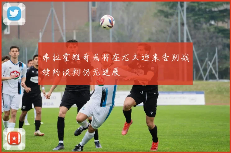 弗拉霍维奇或将在尤文迎来告别战续约谈判仍无进展