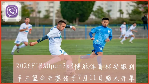 2026FIBAOpen3x3博冠体育杯安徽利辛三篮公开赛将于7月11日盛大开幕