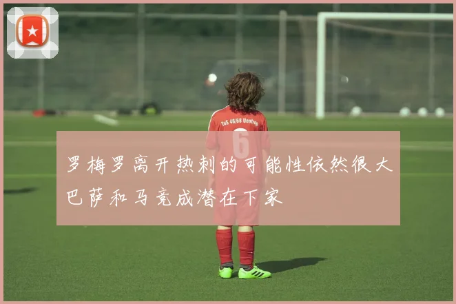 罗梅罗离开热刺的可能性依然很大巴萨和马竞成潜在下家
