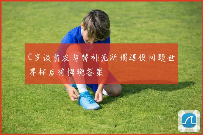 C罗谈首发与替补无所谓退役问题世界杯后将揭晓答案
