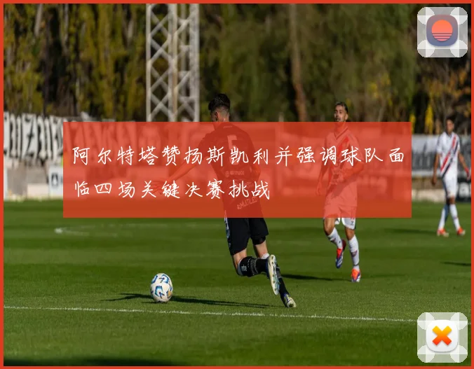 阿尔特塔赞扬斯凯利并强调球队面临四场关键决赛挑战