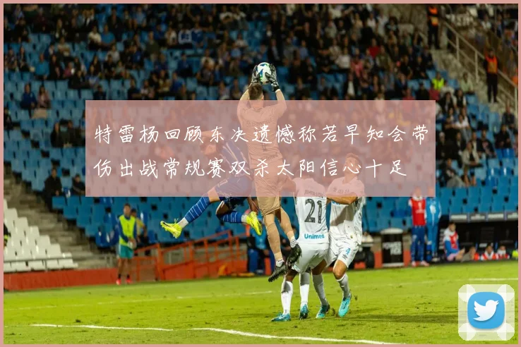 特雷杨回顾东决遗憾称若早知会带伤出战常规赛双杀太阳信心十足