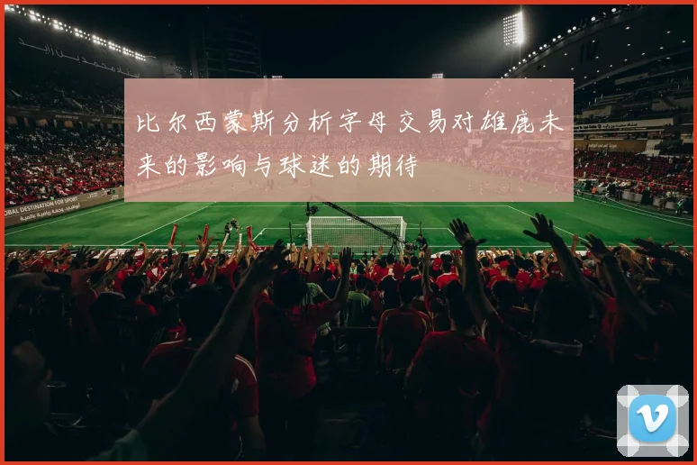 比尔西蒙斯分析字母交易对雄鹿未来的影响与球迷的期待