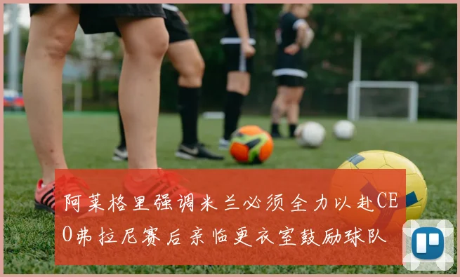 阿莱格里强调米兰必须全力以赴CEO弗拉尼赛后亲临更衣室鼓励球队