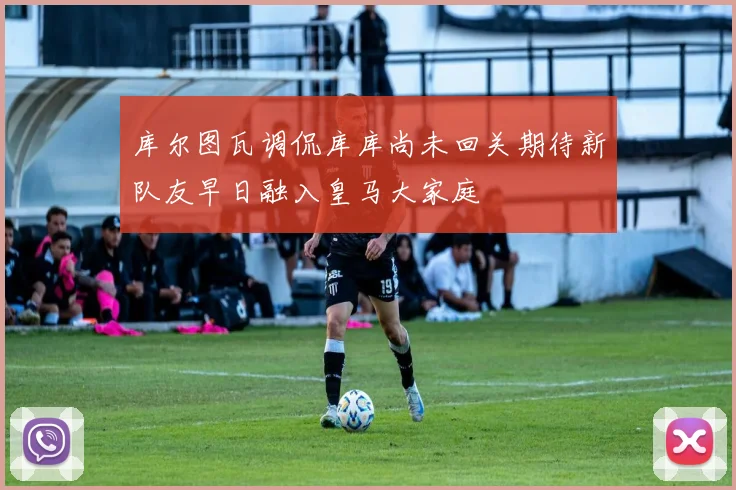 库尔图瓦调侃库库尚未回关期待新队友早日融入皇马大家庭