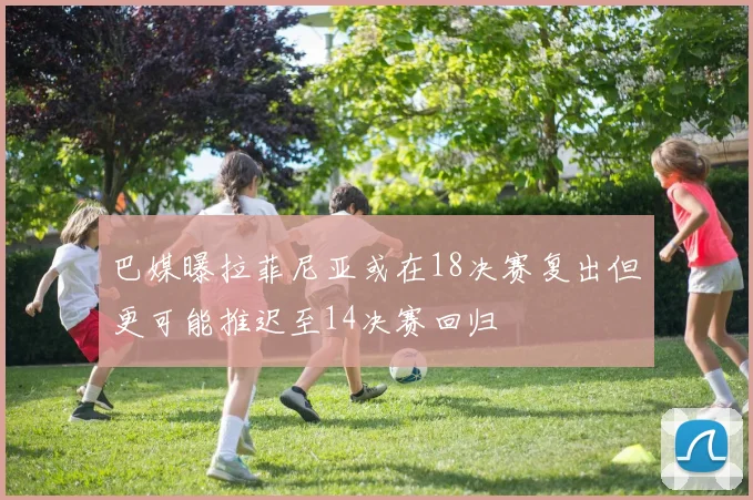 巴媒曝拉菲尼亚或在18决赛复出但更可能推迟至14决赛回归
