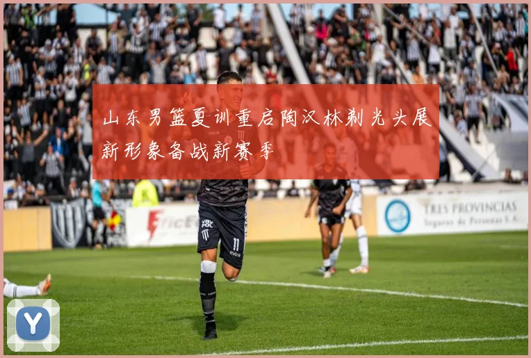 山东男篮夏训重启陶汉林剃光头展新形象备战新赛季