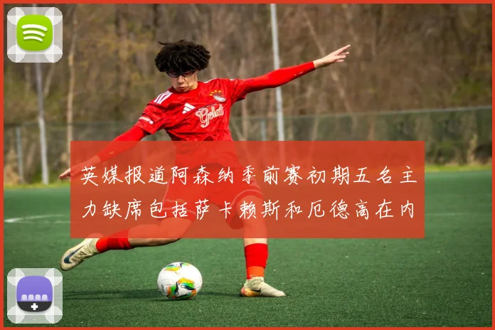 英媒报道阿森纳季前赛初期五名主力缺席包括萨卡赖斯和厄德高在内