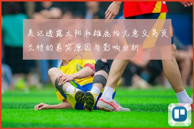 美记透露太阳和雄鹿均无意交易莫兰特的真实原因与影响分析
