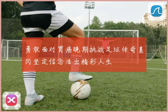 勇敢面对胃癌晚期挑战足坛传奇基冈坚定信念活出精彩人生